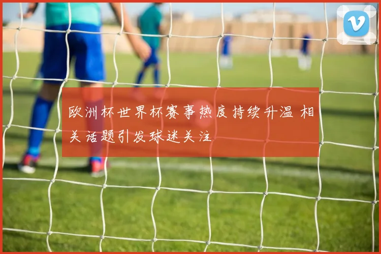 欧洲杯世界杯赛事热度持续升温 相关话题引发球迷关注