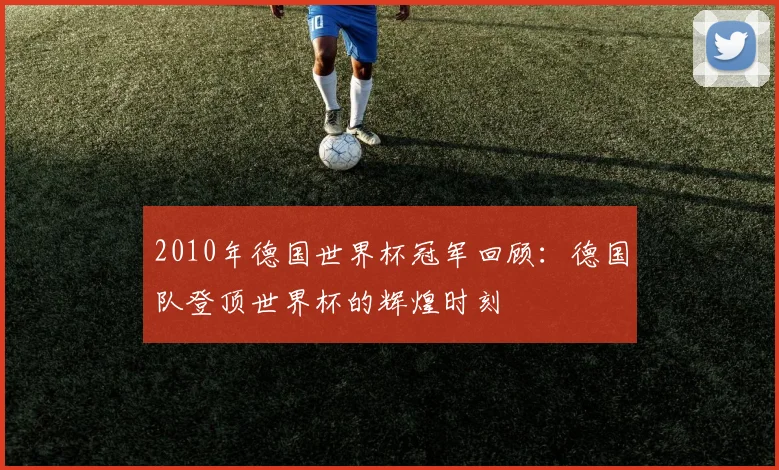 2010年德国世界杯冠军回顾:德国队登顶世界杯的辉煌时刻